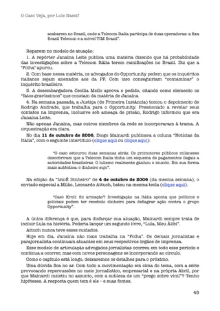 O Caso Veja, por Luís Nassif



            acabarem no Brasil, onde a Telecom Italia participa de duas operadoras: a ﬁxa
            Brasil Telecom e a móvel TIM Brasil”.


   Reparem no modelo de atuação:
   1.  A repórter Janaína Leite publica uma matéria dizendo que há probabilidade
das investigações sobre a Telecom Itália terem ramiﬁcações no Brasil. Diz que a
"Folha" apurou.
   2. Com base nessa matéria, os advogados do Opportunity pedem que os inquéritos
italianos sejam anexados aos da PF. Com isso conseguiriam “contaminar” o
inquérito brasileiro.
   3.  A desembargadora Cecília Mello aprova o pedido, citando como elemento os
“fatos gravíssimos” que constam da matéria de Janaína
   4. Na semana passada, a Justiça (de Primeira Instância) tomou o depoimento de
Rodrigo Andrade, que trabalha para o Opportunity. Pressionado a revelar seus
contatos na imprensa, inclusive sob ameaça de prisão, Rodrigo informou que era
Janaína Leite.
   Não apenas Janaína, mas outros membros da rede se incorporaram à trama. A
orquestração era clara.
   No dia 11 de outubro de 2006, Diogo Mainardi publicava a coluna “Notícias da
Itália”, com o seguinte intertítulo (clique aqui ou clique aqui): 

              “O caso estourou duas semanas atrás. Os promotores públicos milaneses
            descobriram que a Telecom Italia tinha um esquema de pagamentos ilegais a
            autoridades brasileiras. O lulismo realmente ganhou o mundo. Em sua forma
            mais autêntica: o dinheiro sujo”.


  Na edição da “IstoÉ Dinheiro” de 4 de outubro de 2006 (da mesma semana), o
enviado especial a Milão, Leonardo Attuch, bateu na mesma tecla (clique aqui).

              “Caso Kroll: foi armação? Investigação na Itália aponta que políticos e
            policiais podem ter recebido dinheiro para deﬂagrar ação contra o grupo
            Opportunity”.


  A única diferença é que, para disfarçar sua atuação, Mainardi sempre trata de
incluir Lula na história. Poderia lançar um segundo livro, “Lula, Meu Álibi”.
  Attuch nunca teve esses cuidados.
  Hoje em dia, Janaína não mais trabalha na “Folha”. Os demais jornalistas e
parajornalista continuam atuantes em seus respectivos órgãos de imprensa. 
  Esse modelo de articulação advogados-jornalistas ocorreu em todo esse período e
continua a ocorrer, mas com novos personagens se incorporando ao círculo.
  Como o capítulo está longo, deixaremos os detalhes para o próximo.
  Uma dúvida ﬁca no ar. Com todo a movimentação em cima do tema, com a série
provocando repercussões no meio jornalístico, empresarial e na própria Abril, por
que Mainardi insistiu no assunto, com a sutileza de um “prego sobre vinil”? Tenho
hipóteses. A resposta quem tem é ele – e suas fontes.

                                                                                      48
 