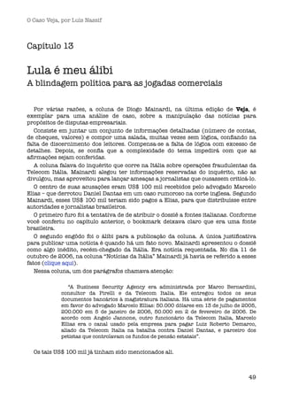 O Caso Veja, por Luís Nassif



Capítulo 13

Lula é meu álibi
A blindagem política para as jogadas comerciais  

   Por várias razões, a coluna de Diogo Mainardi, na última edição de Veja, é
exemplar para uma análise de caso, sobre a manipulação das notícias para
propósitos de disputas empresariais.
   Consiste em juntar um conjunto de informações detalhadas (número de contas,
de cheques, valores) e compor uma salada, muitas vezes sem lógica, conﬁando na
falta de discernimento dos leitores. Compensa-se a falta de lógica com excesso de
detalhes. Depois, se conﬁa que a complexidade do tema impedirá com que as
aﬁrmações sejam conferidas.
   A coluna falava do inquérito que corre na Itália sobre operações fraudulentas da
Telecom Itália. Mainardi alegou ter informações reservadas do inquérito, não as
divulgou, mas aproveitou para lançar ameaças a jornalistas que ousassem criticá-lo.
   O centro de suas acusações eram US$ 100 mil recebidos pelo advogado Marcelo
Elias – que derrotou Daniel Dantas em um caso rumoroso na corte inglesa. Segundo
Mainardi, esses US$ 100 mil teriam sido pagos a Elias, para que distribuísse entre
autoridades e jornalistas brasileiros.
   O primeiro furo foi a tentativa de de atribuir o dossiê a fontes italianas. Conforme
você conferiu no capítulo anterior, o bookmark deixava claro que era uma fonte
brasileira.
   O segundo engôdo foi o álibi para a publicação da coluna. A única justiﬁcativa
para publicar uma notícia é quando há um fato novo. Mainardi apresentou o dossiê
como algo inédito, recém-chegado da Itália. Era notícia requentada. No dia 11 de
outubro de 2006, na coluna “Notícias da Itália” Mainardi já havia se referido a esses
fatos (clique aqui).
   Nessa coluna, um dos parágrafos chamava atenção:

                “A Business Security Agency era administrada por Marco Bernardini,
             consultor da Pirelli e da Telecom Italia. Ele entregou todos os seus
             documentos bancários à magistratura italiana. Há uma série de pagamentos
             em favor do advogado Marcelo Ellias: 50.000 dólares em 13 de julho de 2005,
             200.000 em 5 de janeiro de 2006, 50.000 em 2 de fevereiro de 2006. De
             acordo com Angelo Jannone, outro funcionário da Telecom Italia, Marcelo
             Ellias era o canal usado pela empresa para pagar Luiz Roberto Demarco,
             aliado da Telecom Italia na batalha contra Daniel Dantas, e parceiro dos
             petistas que controlavam os fundos de pensão estatais”.


  Os tais US$ 100 mil já tinham sido mencionados ali.



                                                                                     49
 