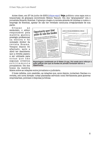 O Caso Veja, por Luís Nassif



   Antes disso, em 27 de junho de 2001(clique aqui) Veja publicou uma capa com a
transcrição de grampos envolvendo Nelson Tanure. Um dos “grampeados” era o
jornalista Ricardo Boechat. O grampo chegou à revista através de lobistas e custou o
emprego de Boechat, apesar de não ter revelado nenhuma irregularidade de sua
parte. 
   Graças          ao
escândalo, o editor
responsável pela
matéria ganhou
prestígio proﬁssional
na editora e foi
nomeado diretor da
revista Exame.
Tempos depois foi
afastado, após a
Abril ter descoberto
que a revista passou
a ser utilizada para
notas que não
seguiam critérios
estritamente
jornalísticos. Um dos
boxes da matéria
falava sobre as relações entre jornalismo e judiciário.
   O boxe reﬂetia, com exatidão, as relações que, anos depois, juntariam Dantas e a
revista, sob nova direção: notas plantadas servindo como ferramenta para guerras
empresariais, policiais e disputas jurídicas.




                                                                                  5
 
