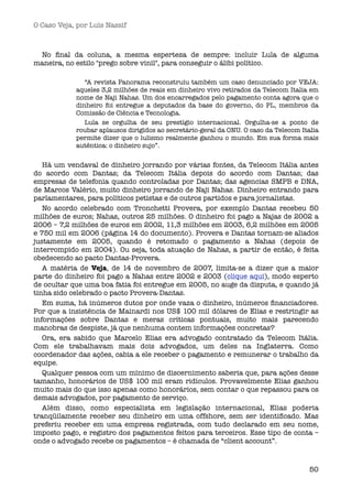 O Caso Veja, por Luís Nassif



 No ﬁnal da coluna, a mesma esperteza de sempre: incluir Lula de alguma
maneira, no estilo "prego sobre vinil", para conseguir o álibi político.

               “A revista Panorama reconstruiu também um caso denunciado por VEJA:
            aqueles 3,2 milhões de reais em dinheiro vivo retirados da Telecom Italia em
            nome de Naji Nahas. Um dos encarregados pelo pagamento conta agora que o
            dinheiro foi entregue a deputados da base do governo, do PL, membros da
            Comissão de Ciência e Tecnologia.
               Lula se orgulha de seu prestígio internacional. Orgulha-se a ponto de
            roubar aplausos dirigidos ao secretário-geral da ONU. O caso da Telecom Italia
            permite dizer que o lulismo realmente ganhou o mundo. Em sua forma mais
            autêntica: o dinheiro sujo”.


   Há um vendaval de dinheiro jorrando por várias fontes, da Telecom Itália antes
do acordo com Dantas; da Telecom Itália depois do acordo com Dantas; das
empresas de telefonia quando controladas por Dantas; das agencias SMPB e DNA,
de Marcos Valério, muito dinheiro jorrando de Naji Nahas. Dinheiro entrando para
parlamentares, para políticos petistas e de outros partidos e para jornalistas.
   No acordo celebrado com Tronchetti Provera, por exemplo Dantas recebeu 50
milhões de euros; Nahas, outros 25 milhões. O dinheiro foi pago a Najas de 2002 a
2006 – 7,2 milhões de euros em 2002, 11,3 milhões em 2003, 6,2 milhões em 2005
e 750 mil em 2006 (página 14 do documento). Provera e Dantas tornam-se aliados
justamente em 2005, quando é retomado o pagamento a Nahas (depois de
interrompido em 2004). Ou seja, toda atuação de Nahas, a partir de então, é feita
obedecendo ao pacto Dantas-Provera.
   A matéria de Veja, de 14 de novembro de 2007, limita-se a dizer que a maior
parte do dinheiro foi pago a Nahas entre 2002 e 2003 (clique aqui), modo esperto
de ocultar que uma boa fatia foi entregue em 2005, no auge da disputa, e quando já
tinha sido celebrado o pacto Provera-Dantas.
   Em suma, há inúmeros dutos por onde vaza o dinheiro, inúmeros ﬁnanciadores.
Por que a insistência de Mainardi nos US$ 100 mil dólares de Elias e restringir as
informações sobre Dantas e meras críticas pontuais, muito mais parecendo
manobras de despiste, já que nenhuma contem informações concretas?
   Ora, era sabido que Marcelo Elias era advogado contratado da Telecom Itália.
Com ele trabalhavam mais dois advogados, um deles na Inglaterra. Como
coordenador das ações, cabia a ele receber o pagamento e remunerar o trabalho da
equipe.
   Qualquer pessoa com um mínimo de discernimento saberia que, para ações desse
tamanho, honorários de US$ 100 mil eram ridículos. Provavelmente Elias ganhou
muito mais do que isso apenas como honorários, sem contar o que repassou para os
demais advogados, por pagamento de serviço.
   Além disso, como especialista em legislação internacional, Elias poderia
tranqüilamente receber seu dinheiro em uma offshore, sem ser identiﬁcado. Mas
preferiu receber em uma empresa registrada, com tudo declarado em seu nome,
imposto pago, e registro dos pagamentos feitos para terceiros. Esse tipo de conta –
onde o advogado recebe os pagamentos – é chamada de “client account”.



                                                                                       50
 