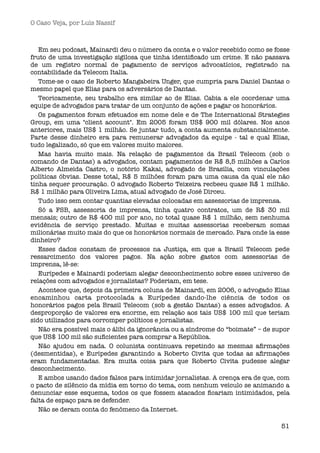 O Caso Veja, por Luís Nassif



   Em seu podcast, Mainardi deu o número da conta e o valor recebido como se fosse
fruto de uma investigação sigilosa que tinha identiﬁcado um crime. E não passava
de um registro normal de pagamento de serviços advocatícios, registrado na
contabilidade da Telecom Italia.
   Tome-se o caso de Roberto Mangabeira Unger, que cumpria para Daniel Dantas o
mesmo papel que Elias para os adversários de Dantas.
   Teoricamente, seu trabalho era similar ao de Elias. Cabia a ele coordenar uma
equipe de advogados para tratar de um conjunto de ações e pagar os honorários.
   Os pagamentos foram efetuados em nome dele e de The International Strategies
Group, em uma "client account". Em 2005 foram US$ 900 mil dólares. Nos anos
anteriores, mais US$ 1 milhão. Se juntar tudo, a conta aumenta substancialmente.
Parte desse dinheiro era para remunerar advogados da equipe - tal e qual Elias,
tudo legalizado, só que em valores muito maiores.
   Mas havia muito mais. Na relação de pagamentos da Brasil Telecom (sob o
comando de Dantas) a advogados, contam pagamentos de R$ 8,5 milhões a Carlos
Alberto Almeida Castro, o notório Kakai, advogado de Brasília, com vinculações
políticas óbvias. Desse total, R$ 5 milhões foram para uma causa da qual ele não
tinha sequer procuração. O advogado Roberto Teixeira recbeeu quase R$ 1 milhão.
R$ 1 milhão para Oliveira Lima, atual advogado de José Dirceu.
   Tudo isso sem contar quantias elevadas colocadas em assessorias de imprensa.
   Só a FSB, assessoria de imprensa, tinha quatro contratos, um de R$ 30 mil
mensais; outro de R$ 400 mil por ano, no total quase R$ 1 milhão, sem nenhuma
evidência de serviço prestado. Muitas e muitas assessorias receberam somas
milionárias muito mais do que os honorários normais de mercado. Para onde ía esse
dinheiro?
   Esses dados constam de processos na Justiça, em que a Brasil Telecom pede
ressarcimento dos valores pagos. Na ação sobre gastos com assessorias de
imprensa, lê-se:
   Eurípedes e Mainardi poderiam alegar desconhecimento sobre esses universo de
relações com advogados e jornalistas? Poderiam, em tese.
   Acontece que, depois da primeira coluna de Mainardi, em 2006, o advogado Elias
encaminhou carta protocolada a Eurípedes dando-lhe ciência de todos os
honorários pagos pela Brasil Telecom (sob a gestão Dantas) a esses advogados. A
desproporção de valores era enorme, em relação aos tais US$ 100 mil que teriam
sido utilizados para corromper políticos e jornalistas.
   Não era possível mais o álibi da ignorância ou a síndrome do “boimate” – de supor
que US$ 100 mil são suﬁcientes para comprar a República.
   Não ajudou em nada. O colunista continuava repetindo as mesmas aﬁrmações
(desmentidas), e Eurípedes garantindo a Roberto Civita que todas as aﬁrmações
eram fundamentadas. Era muita coisa para que Roberto Civita pudesse alegar
desconhecimento.
   E ambos usando dados falsos para intimidar jornalistas. A crença era de que, com
o pacto de silêncio da mídia em torno do tema, com nenhum veículo se animando a
denunciar esse esquema, todos os que fossem atacados ﬁcariam intimidados, pela
falta de espaço para se defender.
   Não se deram conta do fenômeno da Internet.

                                                                                 51
 