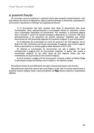 O Caso Veja, por Luís Nassif



A possível fraude
   No domingo, quando publiquei o capítulo sobre esse suspeito dossiê italiano, cujo
link estava na coluna de Mainardi, alguns leitores ﬁzeram o download, analisaram o
documento e ajudaram a reforçar as suspeitas de fraude:

         1) O documento não tem começo nem ﬁnal. O documento tem duas
      numerações. Uma, aparentemente a numeração oﬁcial do inquérito. Outra,
      uma numeração especíﬁca do documento. Por exemplo, a primeira página
      tem o número 1 (que é do dossiê entregue a Mainardi) e o número 136 (que
      provavelmente é do inquérito da polícia italiana). Signiﬁca que foram
      escondidas as 135 primeiras páginas do inquérito original. O que continham?
         2) A diferença da numeração no inicio do arquivo é de 135 paginas. Já no
      ﬁnal é de 140, indicando que foram suprimidas 5 paginas, sem motivo algum.
      Entre a penúltima e a última página estão faltando a 317 e 318.
         3) Depois, a numeração do documento vai até a página 75 (que
      corresponde à página 210 do documento original). A partir daí, acaba a
      numeração original. É um claro sinal de que alguma coisa, que não
      interessava, foi suprimida do documento original.
         4) É só conferir a página 97 do documento. Começa a falar de Motta Veiga
      (o principal contato de Dantas com a mídia) e, de repente, acaba.

  Há indícios fortes de que Mainardi divulgou intencionalmente uma fraude.
  Nos próximos capitulos vamos dar uma folga a vocês, sair de temas espinhosos, e
mostrar outros campos onde o anti-jornalismo da Veja deixou rastros e impressões
digitais.




                                                                                 52
 