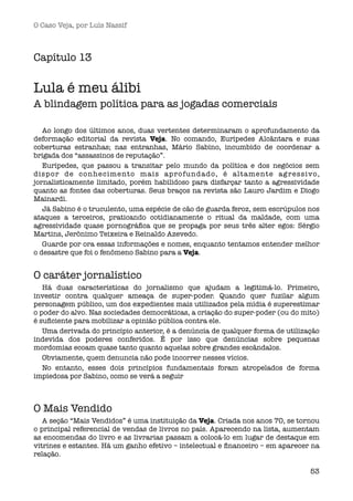 O Caso Veja, por Luís Nassif



Capítulo 13

Lula é meu álibi
A blindagem política para as jogadas comerciais

   Ao longo dos últimos anos, duas vertentes determinaram o aprofundamento da
deformação editorial da revista Veja. No comando, Eurípedes Alcântara e suas
coberturas estranhas; nas entranhas, Mário Sabino, incumbido de coordenar a
brigada dos “assassinos de reputação”.
   Eurípedes, que passou a transitar pelo mundo da política e dos negócios sem
dispor de conhecimento mais aprofundado, é altamente ag ressivo,
jornalisticamente limitado, porém habilidoso para disfarçar tanto a agressividade
quanto as fontes das coberturas. Seus braços na revista são Lauro Jardim e Diogo
Mainardi.
   Já Sabino é o truculento, uma espécie de cão de guarda feroz, sem escrúpulos nos
ataques a terceiros, praticando cotidianamente o ritual da maldade, com uma
agressividade quase pornográﬁca que se propaga por seus três alter egos: Sérgio
Martins, Jerônimo Teixeira e Reinaldo Azevedo.
   Guarde por ora essas informações e nomes, enquanto tentamos entender melhor
o desastre que foi o fenômeno Sabino para a Veja.


O caráter jornalístico
   Há duas características do jornalismo que ajudam a legitimá-lo. Primeiro,
investir contra qualquer ameaça de super-poder. Quando quer fuzilar algum
personagem público, um dos expedientes mais utilizados pela mídia é superestimar
o poder do alvo. Nas sociedades democráticas, a criação do super-poder (ou do mito)
é suﬁciente para mobilizar a opinião pública contra ele.
   Uma derivada do princípio anterior, é a denúncia de qualquer forma de utilização
indevida dos poderes conferidos. É por isso que denúncias sobre pequenas
mordomias ecoam quase tanto quanto aquelas sobre grandes escândalos.
   Obviamente, quem denuncia não pode incorrer nesses vícios.
   No entanto, esses dois princípios fundamentais foram atropelados de forma
impiedosa por Sabino, como se verá a seguir



O Mais Vendido
   A seção “Mais Vendidos” é uma instituição da Veja. Criada nos anos 70, se tornou
o principal referencial de vendas de livros no país. Aparecendo na lista, aumentam
as encomendas do livro e as livrarias passam a colocá-lo em lugar de destaque em
vitrines e estantes. Há um ganho efetivo – intelectual e ﬁnanceiro – em aparecer na
relação.

                                                                                53
 