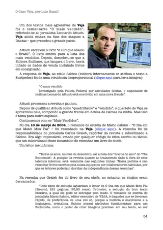 O Caso Veja, por Luís Nassif



   Um dos textos mais agressivos de Veja
foi o comentário “O mais vendido”,
referindo-se ao jornalista Leonardo Attuch.
Veja ainda estava na fase dos ataques a
Dantas – que precedeu o grande pacto.

  Attuch escreveu o livro “A CPI que abalou
o Brasil”. O livro entrou para a lista dos
mais vendidos. Depois, descobriu-se que a
Editora Siciliano, que lançara o livro, havia
inﬂado os dados de venda incluindo livros
em consignação.
  A resposta de Veja, ao estilo Sabino (embora internamente se atribua o texto a
Eurípedes) foi de uma virulência desproporcional (clique aqui para ler a íntegra):

              “O mais vendido
              Investigado pela Polícia Federal por atividades ilícitas, o negociante de
            notícias Leonardo Attuch está envolvido em uma nova fraude”.


   Attuch processou a revista e ganhou.
   Depois de qualiﬁcar Attuch como “quadrilheiro” e “vendido”, o quarteto de Veja se
aproximou dele, compondo a grande frente em defesa de Dantas na mídia. Mas isso
é tema para outro capítulo.
   Continuemos com os “Mais Vendidos”.
   No dia 10 de março de 2004, o romance de estréia de Mário Sabino – “O Dia em
que Matei Meu Pai” – foi resenhado na Veja (clique aqui). A resenha foi de
responsabilidade do jornalista Carlos Graieb, repórter da revista e subordinado a
Sabino. Era algo impensável, vetado por qualquer código de ética escrito ou tácito,
que um subordinado fosse incumbido de resenhar um livro do chefe.
   Um leitor me informa:

               “Todos os anos, no mês de dezembro, sai a lista dos “Livros do Ano” do "The
            Economist". A posição da revista quanto ao tratamento dado à obra de seus
            talentos internos, está resumida nas seguintes linhas: "Nossa política é não
            resenhar livros escritos pela nossa equipe ou por colaboradores habituais, por
            que os leitores poderiam duvidar da independência dessas resenhas".


  Na resenha que Graieb fez do livro de seu chefe, no entanto, os elogios eram
derramados:
                “Dois tipos de sedução aguardam o leitor de O Dia em que Matei Meu Pai
            (Record; 221 páginas; 25,90 reais). Primeiro, a sedução do bom texto
            literário, à qual ele pode se entregar sem medo. O romance de estréia do
            jornalista Mario Sabino, editor executivo de VEJA, é daqueles que se devoram
            rápido, de preferência de uma vez só, porque a história é envolvente e a
            linguagem, cristalina. Sabino possui atributos fundamentais para um
            ﬁccionista, como o poder de criar imagens precisas: em seu texto, ao ser


                                                                                       54
 
