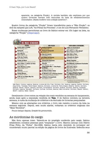 O Caso Veja, por Luís Nassif



            aparente, na categoria Ficção). A revista também não explicava por que
            quatro livrarias haviam sido excluídas da lista de estabelecimentos
            consultados. (Basta conferir com a edição anterior)”.


  Quatro livros da categoria “Ficção” foram transferidos para a “Não Ficção”: os
dois da campeã Lya Luft, “As Filhas da Princesa”, e um de Luiz Fernando Veríssimo.
  Essas mudanças permitiram ao livro de Sabino entrar em 10o lugar na lista, na
categoria “Ficção” (clique aqui).




  Geralmente o livro entra na relação dos mais vendidos na semana do lançamento,
ainda mais após a exposição recebida de Veja. O de Sabino entrava na terceira
semana, à custa da mudança de critérios e da exclusão de livrarias pesquisadas.
  Mesmo com as alterações nos critérios, o livro não resistiu e sumiu da lista na
semana seguinte. Depois, sem muito alarde, voltaram os critérios originais dos
“Mais Vendidos”.
  Pouco tempo depois, Graieb foi promovido.


As mordomias do cargo
  Não ﬁcou apenas nisso. Valendo-se do prestígio conferido pelo cargo, Sabino
estabeleceu contatos pessoais para “emplacar” o livro. Marcou almoço com Otávio
Frias Filho, da “Folha”. Em1986, Sabino havia sido demitido do jornalpor ser
considerado muito parcial na edição da página de livros da Ilustrada: defendia seus

                                                                                56
 