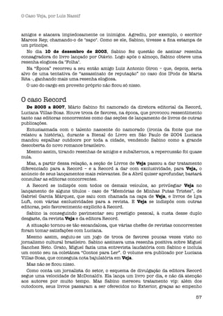 O Caso Veja, por Luís Nassif



amigos e atacava impiedosamente os inimigos. Agrediu, por exemplo, o escritor
Marcos Rey, chamando-o de "sapo". Como se ele, Sabino, tivesse a ﬁna estampa de
um príncipe.
   No dia 10 de dezembro de 2003, Sabino fez questão de assinar resenha
consagradora do livro lançado por Otávio. Logo após o almoço, Sabino obteve uma
resenha elogiosa da "Folha".
   Na “Época” recorreu a seu então amigo Luiz Antonio Giron – que, depois, seria
alvo de uma tentativa de “assassinato de reputação” no caso dos IPods de Maria
Rita -, ganhando mais uma resenha elogiosa.
   O uso do cargo em proveito próprio não ﬁcou só nisso.


O caso Record
   De 2003 a 2007, Mário Sabino foi namorado da diretora editorial da Record,
Luciana Villas-Boas. Houve troca de favores, na época, que provocou ressentimento
tanto nas editoras concorrentes como das seções de lançamento de livros de outras
publicações.
   Entusiasmada com o talento nascente do namorado (ironia da fonte que me
relatou a história), durante a Bienal do Livro em São Paulo de 2004 Luciana
mandou espalhar outdoors por toda a cidade, vendendo Sabino como a grande
descoberta do novo romance brasileiro.
   Mesmo assim, tirando resenhas de amigos e subalternos, a repercussão foi quase
nula.
   Mas, a partir dessa relação, a seção de Livros de Veja passou a dar tratamento
diferenciado para a Record – e a Record a dar com exclusividade, para Veja, o
anúncio de seus lançamentos mais relevantes. Se a Abril quiser aprofundar, bastará
consultar as editoras concorrentes.
   A Record se indispôs com todos os demais veículos, ao privilegiar Veja no
lançamento de alguns títulos - caso de “Memórias de Minhas Putas Tristes”, de
Gabriel Garcia Márquez, que saiu com chamada na capa de Veja, e livros de Lya
Luft, com várias exclusividades para a revista. E Veja se indispôs com outras
editoras, pelo favorecimento explícito à Record.
   Sabino ia conseguindo pavimentar seu prestígio pessoal, à custa desse duplo
desgaste, da revista Veja e da editora Record.
   A situação tornou-se tão escandalosa, que várias chefes de revistas concorrentes
foram tomar satisfações com Luciana.
   Mesmo assim, seguiu-se um jogo de troca de favores poucas vezes visto no
jornalismo cultural brasileiro. Sabino assinava uma resenha positiva sobre Miguel
Sanchez Neto. Grato, Miguel fazia uma entrevista laudatória com Sabino e incluía
um conto seu na coletânea “Contos para Ler”. O volume era publicado por Luciana
Villas-Boas, que conseguia nota bajulatória em Veja.
   Mas não se ﬁcou nisso.
   Como conta um jornalista do setor, o esquema de divulgação da editora Record
segue uma velocidade de McDonald's. Ela lança um livro por dia, e não dá atenção
aos autores por muito tempo. Mas Sabino mereceu tratamento vip: além dos
outodoors, seus livros passaram a ser oferecidos no Exterior, graças ao empenho

                                                                                57
 