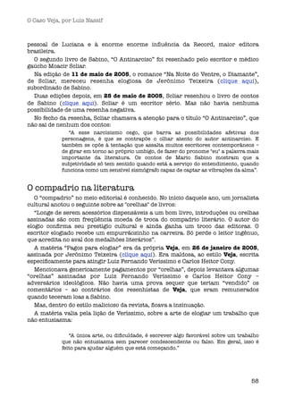 O Caso Veja, por Luís Nassif



pessoal de Luciana e à enorme enorme inﬂuência da Record, maior editora
brasileira.
  O segundo livro de Sabino, “O Antinarciso” foi resenhado pelo escritor e médico
gaúcho Moacir Scliar.
  Na edição de 11 de maio de 2005, o romance “Na Noite do Ventre, o Diamante”,
de Scliar, mereceu resenha elogiosa de Jerônimo Teixeira (clique aqui),
subordinado de Sabino.
  Duas edições depois, em 25 de maio de 2005, Scliar resenhou o livro de contos
de Sabino (clique aqui). Scliar é um escritor sério. Mas não havia nenhuma
possibilidade de uma resenha negativa.
  No fecho da resenha, Scliar chamava a atenção para o título “O Antinarciso”, que
não sai de nenhum dos contos:
               “A esse narcisismo cego, que barra as possibilidades afetivas dos
            personagens, é que se contrapõe o olhar atento do autor antinarciso. E
            também se opõe à tentação que assalta muitos escritores contemporâneos –
            de girar em torno ao próprio umbigo, de fazer do pronome "eu" a palavra mais
            importante da literatura. Os contos de Mario Sabino mostram que a
            subjetividade só tem sentido quando está a serviço do entendimento, quando
            funciona como um sensível sismógrafo capaz de captar as vibrações da alma”.


O compadrio na literatura
   O “compadrio” no meio editorial é conhecido. No início daquele ano, um jornalista
cultural anotou o seguinte sobre as "orelhas" de livros:
   “Longe de serem acessórios dispensáveis a um bom livro, introduções ou orelhas
assinadas são com freqüência moeda de troca do compadrio literário. O autor do
elogio conﬁrma seu prestígio cultural e ainda ganha um troco das editoras. O
escritor elogiado recebe um empurrãozinho na carreira. Só perde o leitor ingênuo,
que acredita no aval dos medalhões literários”.
   A matéria “Pagos para elogiar” era da própria Veja, em 26 de janeiro de 2005,
assinada por Jerônimo Teixeira (clique aqui). Era maldosa, ao estilo Veja, escrita
especiﬁcamente para atingir Luiz Fernando Veríssimo e Carlos Heitor Cony.
   Mencionava genericamente pagamentos por “orelhas”, depois levantava algumas
“orelhas” assinadas por Luiz Fernando Veríssimo e Carlos Heitor Cony –
adversários ideológicos. Não havia uma prova sequer que teriam “vendido” os
comentários – ao contrários dos resenhistas de Veja, que eram remunerados
quando teceram loas a Sabino.
   Mas, dentro do estilo malicioso da revista, ﬁcava a insinuação.
   A matéria valia pela lição de Veríssimo, sobre a arte de elogiar um trabalho que
não entusiasma:

               “A única arte, ou diﬁculdade, é escrever algo favorável sobre um trabalho
            que não entusiasma sem parecer condescendente ou falso. Em geral, isso é
            feito para ajudar alguém que está começando.”




                                                                                     58
 