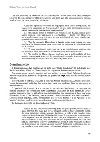 O Caso Veja, por Luís Nassif



   Grande escritor, na resenha de “O Antinarciso” Scliar deu uma demonstração
soberba de como escrever algo favorável de um livro que não o entusiasmou, como a
"orelha" escrita para um amigo iniciante:

               “Com uma apurada economia de linguagem, seus textos mergulham, em
            sua própria expressão, no "buraco negro" em que cada personagem esconde
            não só sua miséria, mas também sua grandeza.”
               (...) "Em alguns casos, a narrativa se resume a um diálogo, forma que o
            autor maneja com agilidade e objetividade – basta ver Miserere,
            surpreendente conversa entre um ser que se julga culpado e um interlocutor
            que detém um poder inﬁnito".
               (...) "Em Da Amizade Masculina, a ligação entre dois colegas de uma
            faculdade de ﬁlosoﬁa serve para um exame da natureza do relacionamento
            entre homens"
               (...) "A esse narcisismo cego, que barra as possibilidades afetivas dos
            personagens, é que se contrapõe o olhar atento do autor antinarciso" .
               (...) "Os contos de Mario Sabino mostram que a subjetividade só tem
            sentido quando está a serviço do entendimento, quando funciona como um
            sensível sismógrafo capaz de captar as vibrações da alma”.


O antinarciso
   O levantamento das mudanças na lista dos “Mais Vendidos” foi publicado por
Saulo Maciel em 2005, no Observatório da Imprensa. Passou despercebido.
   Semanas atrás, quando republiquei seu artigo no meu Blog, Sabino decidiu se
valer de Reinaldo Azevedo – blogueiro do portal da Veja, contratado e comandado
por ele.
   Subordinado a Sabino, tratando-o com um temor reverencial, Azevedo resolveu
“espontaneamente” solicitar-lhe um artigo, para que pudesse falar de seu próprio
valor literário.
   O “pedido” de Azevedo é um marco do jornalismo bajulatório; a resposta de
Sabino um marco do jornalismo auto-laudatório. Juntando as duas partes, se terá o
quadro mais expressivo, até agora, das deformações que passaram a fazer parte do
ambiente interno da revista, reﬂetindo-se inevitavelmente em seu conteúdo.
Leitores mais argutos, aliás, perceberam que os dois textos – o do “pedido” e do
"aceite" - tinham estilos muito semelhantes, praticamente idênticos.
   De Reinaldo Azevedo ou de seu ghost-writer:

               “Vejam só: sou um pouco mais briguento do que algumas pessoas com as
            quais convivo. Por mais que certos ataques sejam de impressionante vileza,
            de uma estupidez ímpar, acabam ganhando a rede e são usados como
            instrumento de luta pela Al Qaeda eletrônica. E precisam ter uma resposta.
            Uma resposta dada às pessoas de bem, não aos terroristas. Mario Sabino,
            redator-chefe da VEJA, tem sido alvo de uma impressionante baixaria. Por
            isso, eu o convidei a escrever um texto para o blog. E pedi: “Gostaria que fosse
            um testemunho, na primeira pessoa mesmo". Acabamos combinando que ele
            me mandaria um e-mail, que eu publicaria se achasse conveniente.



                                                                                        59
 