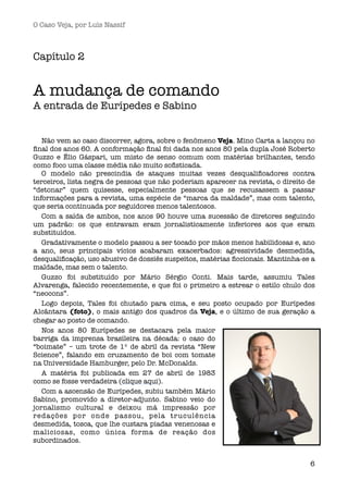 O Caso Veja, por Luís Nassif



Capítulo 2


A mudança de comando
A entrada de Eurípedes e Sabino


   Não vem ao caso discorrer, agora, sobre o fenômeno Veja. Mino Carta a lançou no
ﬁnal dos anos 60. A conformação ﬁnal foi dada nos anos 80 pela dupla José Roberto
Guzzo e Élio Gáspari, um misto de senso comum com matérias brilhantes, tendo
como foco uma classe média não muito soﬁsticada.
   O modelo não prescindia de ataques muitas vezes desqualiﬁcadores contra
terceiros, lista negra de pessoas que não poderiam aparecer na revista, o direito de
“detonar” quem quisesse, especialmente pessoas que se recusassem a passar
informações para a revista, uma espécie de “marca da maldade”, mas com talento,
que seria continuada por seguidores menos talentosos.
   Com a saída de ambos, nos anos 90 houve uma sucessão de diretores seguindo
um padrão: os que entravam eram jornalisticamente inferiores aos que eram
substituídos.
   Gradativamente o modelo passou a ser tocado por mãos menos habilidosas e, ano
a ano, seus principais vícios acabaram exacerbados: agressividade desmedida,
desqualiﬁcação, uso abusivo de dossiês suspeitos, matérias ﬁccionais. Mantinha-se a
maldade, mas sem o talento.
   Guzzo foi substituído por Mário Sérgio Conti. Mais tarde, assumiu Tales
Alvarenga, falecido recentemente, e que foi o primeiro a estrear o estilo chulo dos
“neocons”.
   Logo depois, Tales foi chutado para cima, e seu posto ocupado por Eurípedes
Alcântara (foto), o mais antigo dos quadros da Veja, e o último de sua geração a
chegar ao posto de comando.
   Nos anos 80 Eurípedes se destacara pela maior
barriga da imprensa brasileira na década: o caso do
“boimate” – um trote de 1º de abril da revista “New
Science”, falando em cruzamento de boi com tomate
na Universidade Hamburger, pelo Dr. McDonalds.
   A matéria foi publicada em 27 de abril de 1983
como se fosse verdadeira (clique aqui).
   Com a ascensão de Eurípedes, subiu também Mário
Sabino, promovido a diretor-adjunto. Sabino veio do
jornalismo cultural e deixou má impressão por
redações por onde passou, pela tr uculência
desmedida, tosca, que lhe custara piadas venenosas e
maliciosas, como única forma de reação dos
subordinados.


                                                                                  6
 