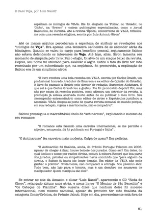 O Caso Veja, por Luís Nassif



            espalham os inimigos de VEJA. Ele foi elogiado na ‘Folha’, no ‘Estado’, no
            ‘Globo’, na ‘Bravo!’ e outras publicações especializadas, como o jornal
            Rascunho, de Curitiba. Até a revista ‘Época’, concorrente de VEJA, brindou-
            me com uma resenha elogiosa, escrita por Luís Antonio Giron"


   Até os menos argutos perceberam a esperteza de atribuir as revelações aos
“inimigos de Veja”. Era apenas uma tentativa canhestra de se esconder atrás da
blindagem. Quando se valeu do cargo para benefício pessoal, seguramente Sabino
não estava defendendo os interesses de Veja. Até hoje, aliás, Giron lamenta seu
momento de simpatia pelo livro. Fez o elogio, foi alvo de um ataque baixo da revista.
Depois, seu nome foi utilizado para avalizar o algoz. Sobre o fato do livro ter sido
resenhado por um subordinado que, na seqüência, foi promovido, a explicação de
Sabino era de um simplismo atroz:

               “O livro recebeu uma bela resenha em VEJA, escrita por Carlos Graieb, um
            proﬁssional honrado, tradutor de Emerson e ex-editor de Opinião do Estadão.
            O livro foi passado a Graieb pelo diretor de redação, Euripedes Alcântara. O
            que sei é que Carlos Graieb leu e gostou. Ele foi promovido depois? Foi, mas
            não por causa da resenha positiva, como aﬁrmou um detrator da revista. A
            promoção já estava acertada muito antes de eu publicar o meu livro. Seu
            desempenho extraordinário como editor de Artes e Espetáculos justiﬁcou a
            ascensão. VEJA chegou ao posto de quarta revista semanal do mundo porque,
            em sua redação, vigora a meritocracia, não o compadrio”.


  Sabino prosseguia o inacreditável libelo do “antinarciso”, explicando o sucesso do
seu romance:

              “O romance está fazendo uma carreira internacional, se me permite o
            adjetivo, estupenda. Já foi publicado em Portugal e Itália” .


  “O Antinarciso” fez carreira mais modesta. Culpa de quem? Dos petistas.

               “O Antinarciso foi ﬁnalista, ainda, do Prêmio Portugal Telecom em 2006.
            Apesar de chegar à ﬁnal, houve boicote dos jurados. Como sei? Um deles, do
            qual declino o nome por razões óbvias, contou à editora Record que boa parte
            dos jurados, petistas ou simpatizantes havia concluído que "para alguém da
            direita, o Sabino já havia ido longe demais. Um editor da VEJA não pode
            ganhar o prêmio". Obviamente, não compareci à entrega. Sou péssimo ator.
            Tudo bem, não ligo para o boicote, mas é um desaforo me acusarem de
            manipulador. Quem manipula são eles”.


   Se entrar no site da Amazon e clicar “Luís Nassif”, aparecerão o CD “Roda de
Choro”, relançado alguns anos atrás, e meus livros “O Menino de São Benedito” e
“Os Cabeças de Planilha”. Não ousaria dizer que nenhum deles foi sucesso
internacional, nem mesmo nacional, apesar do primeiro ter sido ﬁnalista da
categoria Conto/Crônica, do Prêmio Jabuti. Hoje em dia, provavelmente está fora de



                                                                                     61
 