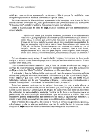 O Caso Veja, por Luís Nassif



catálogo, mas continua aparecendo na Amazon. Não é prova de qualidade, mas
comprovação de que a Amazon oferece todo tipo de livros.
  Se clicar o nome de Mario Sabino, aparecerão três menções: uma ópera de Verdi
(que nada tem a ver com ele), uma pornochanchada (presumo que não), e seu livro
“O Antinarciso”, edição brasileira. Nenhuma obra em outra língua.
  Sobre a manipulação da lista de Veja, Sabino envereda por um contorcionismo
extravagante:

               “Quanto aos livros que, naquele momento, passaram a ser considerados
            "não-ﬁcção", qualquer pessoa alfabetizada que os abrir veriﬁcará que ﬁzemos o
            certo. Aliás, é comum que as livrarias forneçam à imprensa listas em que
            trocam os livros de categoria, como sabem os proﬁssionais encarregados de
            fazer as tabulações nos jornais e nas revistas. Esses ajustes, pelo menos em
            VEJA, são freqüentes. Se não me engano, meu romance, na ocasião em que foi
            lançado, vendeu, na primeira e segunda semanas, 300 e 250 livros,
            respectivamente. Foi o bastante para pegar o último lugar na lista de ﬁcção,
            numa única semana. Convenhamos que, como manipulador, sou um desastre.”


   Foi um desastre como autor. A manipulação ocorreu, ocorreram os favores de
amigos, o acordo com a Record que garantiu campanha de outdoor nas ruas. E nem
assim o livro emplacou.
   Duas coisas chamavam a atenção. Uma, a falta de limites em colocar seu cargo a
serviço de seus interesses pessoais, inclusive comprometendo uma das instituições
de Veja, a lista dos “Mais Vendidos”. Mas isso é problema de Roberto Civita.
   A segunda, o fato de Sabino julgar que o nível raso de seus argumentos poderia
convencer qualquer leitor medianamente informado de que não houve manipulação.
Como explicar que esse nível primário de argumentação, em um texto quase
tatibitate, pudesse ser de um “jornalista brilhante — nem quem eventualmente o
detesta lhe nega isso”, nos dizeres de seu subordinado, Azevedo?
   Tudo isso passou incólume no jornalismo impresso por que, a esta altura, a
imprensa estava contaminada por um fenômeno que, na França, foi batizado de “Os
novos cães de guarda”: a montagem de grupos de auto-promoção, com um exercício
tão ostensivo de agressividade gratuita (contra os de fora) e de lisonja (para os
poderosos), de auto-promoção escandalosa, que amordaçava a mídia. Mas era
impossível passar despercebido dos formadores de opinião, aqueles cujo consenso, a
médio prazo, ajuda a consagrar ou a tirar a credibilidade de publicações.
   Esse processo de compadrio, de colocar a revista a serviço da promoção pessoal,
a linguagem chula, os ataques gratuitos, marcas do estilo Sabino, trouxeram mais
desgaste à Veja do que as coberturas estranhas de negócios empresariais.




                                                                                      62
 