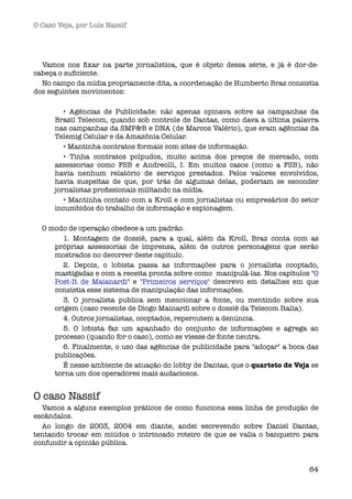 O Caso Veja, por Luís Nassif




  Vamos nos ﬁxar na parte jornalística, que é objeto dessa série, e já é dor-de-
cabeça o suﬁciente.
  No campo da mídia propriamente dita, a coordenação de Humberto Braz consistia
dos seguintes movimentos:

         • Agências de Publicidade: não apenas opinava sobre as campanhas da
      Brasil Telecom, quando sob controle de Dantas, como dava a última palavra
      nas campanhas da SMP&B e DNA (de Marcos Valério), que eram agências da
      Telemig Celular e da Amazônia Celular.
         • Mantinha contratos formais com sites de informação.
         • Tinha contratos polpudos, muito acima dos preços de mercado, com
      assessorias como FSB e Andreolli, I. Em muitos casos (como a FSB), não
      havia nenhum relatório de serviços prestados. Pelos valores envolvidos,
      havia suspeitas de que, por trás de algumas delas, poderiam se esconder
      jornalistas proﬁssionais militando na mídia.
         • Mantinha contato com a Kroll e com jornalistas ou empresários do setor
      incumbidos do trabalho de informação e espionagem.

  O modo de operação obedece a um padrão.
       1. Montagem de dossiê, para a qual, além da Kroll, Braz conta com as
     próprias assessorias de imprensa, além de outros personagens que serão
     mostrados no decorrer deste capítulo.
       2. Depois, o lobista passa as informações para o jornalista cooptado,
     mastigadas e com a receita pronta sobre como  manipulá-las. Nos capítulos "O
     Post-It de Maianardi" e "Primeiros serviços" descrevo em detalhes em que
     consistia esse sistema de manipulação das informações.
       3. O jornalista publica sem mencionar a fonte, ou mentindo sobre sua
     origem (caso recente de Diogo Mainardi sobre o dossiê da Telecom Italia).
       4. Outros jornalistas, cooptados, repercutem a denúncia.
       5. O lobista faz um apanhado do conjunto de informações e agrega ao
     processo (quando for o caso), como se viesse de fonte neutra.
       6. Finalmente, o uso das agências de publicidade para "adoçar" a boca das
     publicações.
       É nesse ambiente de atuação do lobby de Dantas, que o quarteto de Veja se
     torna um dos operadores mais audaciosos.


O caso Nassif 
  Vamos a alguns exemplos práticos de como funciona essa linha de produção de
escândalos.
  Ao longo de 2003, 2004 em diante, andei escrevendo sobre Daniel Dantas,
tentando trocar em miúdos o intrincado roteiro de que se valia o banqueiro para
confundir a opinião pública.


                                                                              64
 