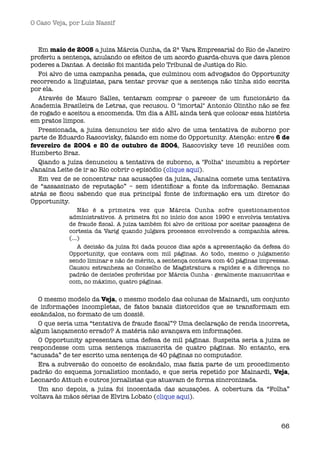 O Caso Veja, por Luís Nassif



  Em maio de 2005 a juiza Márcia Cunha, da 2ª Vara Empresarial do Rio de Janeiro
proferiu a sentença, anulando os efeitos de um acordo guarda-chuva que dava plenos
poderes a Dantas. A decisão foi mantida pelo Tribunal de Justiça do Rio.
  Foi alvo de uma campanha pesada, que culminou com advogados do Opportunity
recorrendo a linguistas, para tentar provar que a sentença não tinha sido escrita
por ela.
  Através de Mauro Salles, tentaram comprar o parecer de um funcionário da
Academia Brasileira de Letras, que recusou. O "imortal" Antonio Olintho não se fez
de rogado e aceitou a encomenda. Um dia a ABL ainda terá que colocar essa história
em pratos limpos.
  Pressionada, a juiza denunciou ter sido alvo de uma tentativa de suborno por
parte de Eduardo Rascovisky, falando em nome do Opportunity. Atenção: entre 6 de
fevereiro de 2004 e 20 de outubro de 2004, Rascovisky teve 16 reuniões com
Humberto Braz.
  Qiando a juíza denunciou a tentativa de suborno, a "Folha" incumbiu a repórter
Janaína Leite de ir ao Rio cobrir o episódio (clique aqui).
  Em vez de se concentrar nas acusações da juíza, Janaína comete uma tentativa
de “assassinato de reputação” – sem identiﬁcar a fonte da informação. Semanas
atrás se ﬁcou sabendo que sua principal fonte de informação era um diretor do
Opportunity.
                Não é a primeira vez que Márcia Cunha sofre questionamentos
            administrativos. A primeira foi no início dos anos 1990 e envolvia tentativa
            de fraude ﬁscal. A juíza também foi alvo de críticas por aceitar passagens de
            cortesia da Varig quando julgava processos envolvendo a companhia aérea.
            (...)
                A decisão da juíza foi dada poucos dias após a apresentação da defesa do
            Opportunity, que contava com mil páginas. Ao todo, mesmo o julgamento
            sendo liminar e não de mérito, a sentença contava com 40 páginas impressas.
            Causou estranheza ao Conselho de Magistratura a rapidez e a diferença no
            padrão de decisões proferidas por Márcia Cunha - geralmente manuscritas e
            com, no máximo, quatro páginas.
                  
   O mesmo modelo da Veja, o mesmo modelo das colunas de Mainardi, um conjunto
de informações incompletas, de fatos banais distorcidos que se transformam em
escândalos, no formato de um dossiê.
   O que seria uma “tentativa de fraude ﬁscal”? Uma declaração de renda incorreta,
algum lançamento errado? A matéria não avançava em informações.
   O Opportunity apresentara uma defesa de mil páginas. Suspeita seria a juiza se
respondesse com uma sentença manuscrita de quatro páginas. No entanto, era
“acusada” de ter escrito uma sentença de 40 páginas no computador.
   Era a subversão do conceito de escândalo, mas fazia parte de um procedimento
padrão do esquema jornalístico montado, e que seria repetido por Mainardi, Veja,
Leonardo Attuch e outros jornalistas que atuavam de forma sincronizada.
   Um ano depois, a juíza foi inocentada das acusações. A cobertura da “Folha”
voltava às mãos sérias de Elvira Lobato (clique aqui).



                                                                                      66
 
