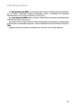 O Caso Veja, por Luís Nassif



  Em 20 de janeiro de 2006, os repórteres Chico Otávio e Maria Fernanda Delmas,
de “O Globo”, escreviam ampla reportagem sobre a inﬂuência de Eduardo
Raschkovsky no TJ do Rio de Janeiro  (clique aqui).  
  Em 4 de março de 2006, Elvira Lobato e Pedro Soares mostram as perseguições
sofridas pela juiza (clique aqui). 
  Em quase todos os casos havia a mesma articulação de interesses, a manipulação
de denúncias, a chantagem explícita – caso de Mainardi nas suas últimas colunas na
Veja.
  Algumas vezes o jornalismo conseguia sair vitorioso, como nesse episódio.




                                                                               67
 
