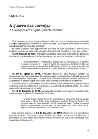 O Caso Veja, por Luís Nassif



Capítulo 3


A guerra das cervejas
As relações com o publicitário Fischer


  Há muito tempo, o publicitário Eduardo Fischer recebe tratamento privilegiado
da Veja, especialmente através da seção “Radar”. Esse apoio ﬁcou mais ostensivo
nas chamadas “guerras das cervejas”.
  As notas visavam criar expectativas em cima de suas campanhas, reforçar sua
imagem, em um mercado onde a imagem tem efeito direto sobre o valor das contas.
  Em 25 de junho de 2003, o “Radar” anunciava uma nova campanha na praça, da
Shincariol, comandada por Fischer. Seu papel não seria de um mero publicitário:

               “Eduardo Fischer – justamente o publicitário que inventou para a Brahma
            o slogan ‘a número 1’ – estará à frente da esquadra da Schincariol. Ele não
            criará somente as campanhas publicitárias. Fischer se meterá também na
            distribuição, estratégia de preços, criação de novos produtos e tudo o mais.”


   Em 20 de agosto de 2003, o “Radar” falava de uma “ousada tacada” da
Schincariol, que “viria nas asas de uma das maiores campanhas publicitárias que já
se viram no setor de cervejas”. A idéia seria fazer desaparecer a marca Schincariol
do mercado e, em seu lugar, criar uma nova marca para enfrentar a líder Skol.
   Informava que “o publicitário Eduardo Fischer, comandante- em-chefe da virada
da Schincariol, não conﬁrma a informação. Mas onde há fumaça, há fogo – ou, neste
caso, onde há espuma, há cerveja”.
   Em 18 de dezembro de 2003, uma grande matéria sobre a guerra das cervejas,
mais uma vez enaltecendo o trabalho de Fischer.

               “A gota de água dessa guerra foi uma brilhante campanha de propaganda
            feita para a Nova Schin pelo publicitário paulista Eduardo Fischer. Em
            noventa dias, ao custo estimado de 80 milhões de reais, Fischer conseguiu
            elevar a participação de mercado da Schincariol de 10,1% para 14,1%,
            segundo dados da ACNielsen. O salto é estrondoso”.


   Uma semana depois, em 24 de dezembro de 2003, através de um expediente
bisonho abre-se novo espaço para Fischer, na seção de Cartas dos Leitores: a
publicação de uma carta do próprio Fischer, dividindo as honrarias recebidas com
sua equipe. (clique aqui):




                                                                                       9
 