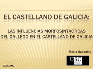 EL CASTELLANO DE GALICIA:
   LAS INFLUENCIAS MORFOSINTÁCTICAS
DEL GALLEGO EN EL CASTELLANO DE GALICIA


                            Marta Szadejko



07/06/2012
 