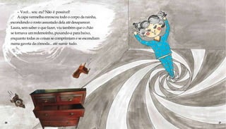 – Você... sou eu? Não é possível!
Acapa vermelha enroscou todo o corpo darainha,
escondendo o rosto assustado dela atédesaparecer.
Laura, sem saber o que fazer, viu também que o chão
se tornava umredemoinho, puxando-a para baixo,
enquanto todas as coisas se comprimiam e se escondiam
numa gaveta dacômoda... até sumir tudo.
26 27
 
