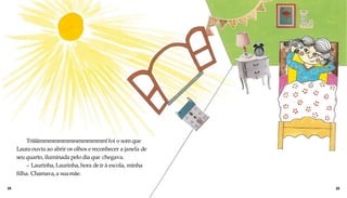 Triiiiimmmmmmmmmmmmmm!foi o som que
Laura ouviu ao abrir os olhos e reconhecer a janela de
seu quarto, iluminada pelo dia que chegava.
– Laurinha, Laurinha, hora deir à escola, minha
filha. Chamava,a suamãe.
28 29
 