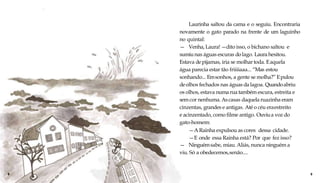 Laurinha saltou da cama e o seguiu. Encontraria
novamente o gato parado na frente de um laguinho
no quintal:
— Venha, Laura! —dito isso, o bichano saltou e
sumiunas águas escuras dolago. Laura hesitou.
Estava depijamas, iria se molhar toda. Eaquela
água parecia estar tão friiiiaaa... “Mas estou
sonhando... Emsonhos, a gente se molha?” Epulou
deolhos fechados nas águas dalagoa. Quandoabriu
os olhos, estava numa rua também escura, estreita e
sem cor nenhuma. Ascasas daquela ruazinha eram
cinzentas, grandes e antigas. Até o céu eraestreito
e acinzentado, como filme antigo. Ouviua voz do
gato-homem:
—ARainha expulsou as cores dessa cidade.
—E onde essa Rainha está? Por que fez isso?
— Ninguémsabe, miau. Aliás, nunca ninguém a
viu. Só a obedecemos,senão....
8 9
 