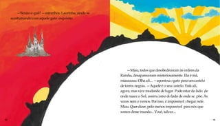 —Senão o quê? —estranhou Laurinha, ainda se
acostumando com aquele gato esquisito.
10 11
—Miau, todos que desobedeceram às ordens da
Rainha, desapareceram misteriosamente. Ela é má,
miauuuuu.Olha ali... —apontou o gato para umcastelo
detorres negras. —Aqueleé o seu castelo. Está ali,
agora, mas vive mudandodelugar. Podeestar dolado de
onde nasce o Sol, assim como dolado deonde se põe. Às
vezes nem o vemos. Porisso, é impossível chegar nele.
Miau. Querdizer, pelo menos impossível para nós que
somos desse mundo... Você, talvez...
 