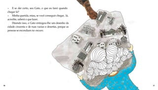 – E se der certo, seu Gato, o que eu farei quando
chegar lá?
– Minha querida, miau, se você conseguir chegar, lá,
acredite, saberá o que fazer.
Dizendo isso, o Gato entregou-lhe um desenho da
cidade cinzenta e de ruas vazias e desertas, porque as
pessoas se escondiam no escuro.
16 17
 