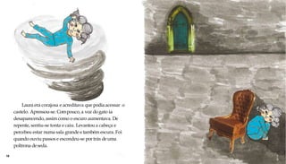 Laura era corajosa e acreditava que podia acessar o
castelo. Apressou-se. Compouco, a voz dogato ia
desaparecendo, assim como o escuro aumentava. De
repente, sentiu-se tonta e caiu. Levantou a cabeça e
percebeu estar numa sala grande e também escura. Foi
quando ouviu passos e escondeu-se por trás deuma
poltrona deseda.
18 1
9
 