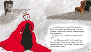 A porta abriu numestrondo. Dela, surgiu, entre
dois espelhos, a Rainha, arrastando umalonga capa
vermelha. A menina não conseguia ver seu rosto, pois
usava umamáscara.
– Sei que você está aí, menina. Veio roubar meu
lugar?
– Não. Não quero nada de você, sua malvada.
Estou sonhando. Preciso acordar e, para isso, tenho
que devolver as cores para a cidade —desafiou Laura,
mesmo tremendo muito.
20 21
 