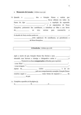 4
 Momento de tensão - Linhas 114 a 150
8. Quando o __________ deu a Gonçalo Nunes a notícia que
__________________________________, fez-se silêncio em redor. As
frases do tipo _______________________, a repetição da expressão
“______________________________...” e os argumentos de Nuno
Gonçalves, prisioneiro dos castelhanos, a relembrar ao filho o seu dever
de______________ ao rei,z servem para convencê-lo a
___________________________
O alcaide de Faria revelou assim ser ______________, ________________ e
___________________(três adjetivos). Os castelhanos, ao perceberem a
________________ de Nuno Gonçalves, _______________________
O Desfecho - Linhas 151 a 181
Após a morte do pai, Gonçalo Nunes fica furioso e jura ______________,
atacando com bravura o inimigo e obrigando-o assim a ____________o
_______. Transcreve as duas comparações utilizadas para exprimir:
- a sua fúria “ …_____________________________________________”
- a sua coragem : “…___________________________________________”
Apesar da________________ contra ________________ e de ser
______________________ pelo seu comportamento exemplar, Gonçalo Nunes
resolveu seguir o _______________ como forma de esquecer a _____ da
____________ do pai.
9. Completa a questão 20 da página 35.
A________________ B_________________C________________
 