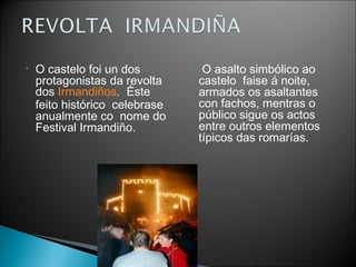 •

O castelo foi un dos
protagonistas da revolta
dos Irmandiños.  Éste
feito histórico celebrase 
anualmente co nome do
Festival Irmandiño.

•

 O asalto simbólico ao
castelo  faise á noite,
armados os asaltantes
con fachos, mentras o
público sigue os actos
entre outros elementos
típicos das romarías. 

 
