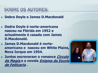 Sobre os autores:DebraDoyle e JamesD.MacdonaldDedraDoyle é norte-americana nasceu na Flórida em 1952 e actualmente é casada com JamesD.Macdonald.JamesD.Macdonald é norte-americano e  nasceu em White Plains, Nova Iorque em 1954.Juntos escreveram o romance Circulo da Magia e a novela Enigma da Escola de Feitiçaria .