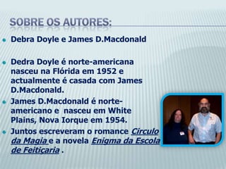 Sobre os autores:DebraDoyle e JamesD.MacdonaldDedraDoyle é norte-americana nasceu na Flórida em 1952 e actualmente é casada com JamesD.Macdonald.JamesD.Macdonald é norte-americano e  nasceu em White Plains, Nova Iorque em 1954.Juntos escreveram o romance Circulo da Magia e a novela Enigma da Escola de Feitiçaria .
