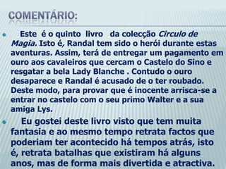 Comentário:     Este  é o quinto  livro   da colecção Circulo de Magia. Istoé, Randal tem sido o herói durante estas aventuras. Assim, terá de entregar um pagamento em ouro aos cavaleiros que cercam o Castelo do Sino e resgatar a bela LadyBlanche . Contudo o ouro desaparece e Randal é acusado de o ter roubado. Deste modo, para provar que é inocente arrisca-se a entrar no castelo com o seu primo Walter e a sua amiga Lys.    Eu gostei deste livro visto que tem muita fantasia e ao mesmo tempo retrata factos que poderiam ter acontecido há tempos atrás, isto é, retrata batalhas que existiram há alguns anos, mas de forma mais divertida e atractiva. Assim,  recomendo-o para todos aqueles que gostem de um bom livro de fantasia e que tenha  ao mesmo tempo de romance e mistério.