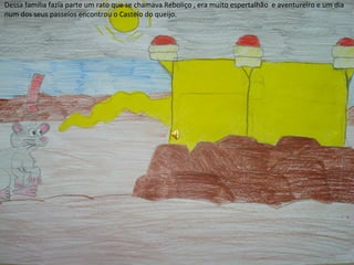 Dessa família fazia parte um rato que se chamava Reboliço , era muito espertalhão e aventureiro e um dia
num dos seus passeios encontrou o Castelo do queijo.
 