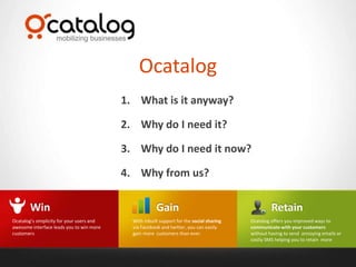 Ocatalog
                                           1. What is it anyway?

                                           2. Why do I need it?

                                           3. Why do I need it now?

                                           4. Why from us?

        Win                                             Gain                                        Retain
Ocatalog’s simplicity for your users and     With inbuilt support for the social sharing   Ocatalog offers you improved ways to
awesome interface leads you to win more      via Facebook and twitter, you can easily      communicate with your customers
customers                                    gain more customers than ever.                without having to send annoying emails or
                                                                                           costly SMS helping you to retain more
 