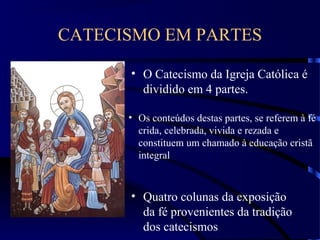CATECISMO EM PARTES
• O Catecismo da Igreja Católica é
dividido em 4 partes.
• Os conteúdos destas partes, se referem à fé
crida, celebrada, vivida e rezada e
constituem um chamado à educação cristã
integral
• Quatro colunas da exposição
da fé provenientes da tradição
dos catecismos
 