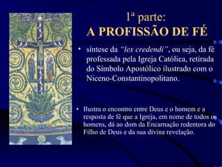1ª parte:
A PROFISSÃO DE FÉ
• síntese da “lex credendi”, ou seja, da fé
professada pela Igreja Católica, retirada
do Símbolo Apostólico ilustrado com o
Niceno-Constantinopolitano.
• Ilustra o encontro entre Deus e o homem e a
resposta de fé que a Igreja, em nome de todos os
homens, dá ao dom da Encarnação redentora do
Filho de Deus e da sua divina revelação.
 