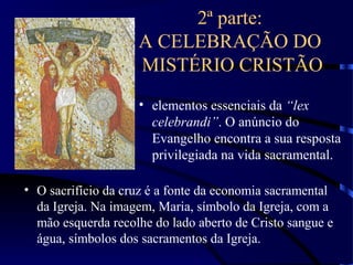 2ª parte:
A CELEBRAÇÃO DO
MISTÉRIO CRISTÃO
• elementos essenciais da “lex
celebrandi”. O anúncio do
Evangelho encontra a sua resposta
privilegiada na vida sacramental.
• O sacrifício da cruz é a fonte da economia sacramental
da Igreja. Na imagem, Maria, símbolo da Igreja, com a
mão esquerda recolhe do lado aberto de Cristo sangue e
água, símbolos dos sacramentos da Igreja.
 