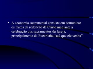 • A economia sacramental consiste em comunicar
os frutos da redenção de Cristo mediante a
celebração dos sacramentos da Igreja,
principalmente da Eucaristia, “até que ele venha”
 