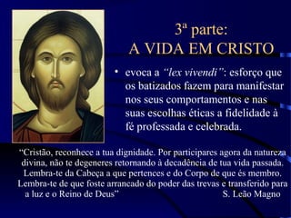 3ª parte:
A VIDA EM CRISTO
• evoca a “lex vivendi”: esforço que
os batizados fazem para manifestar
nos seus comportamentos e nas
suas escolhas éticas a fidelidade à
fé professada e celebrada.
“Cristão, reconhece a tua dignidade. Por participares agora da natureza
divina, não te degeneres retornando à decadência de tua vida passada.
Lembra-te da Cabeça a que pertences e do Corpo de que és membro.
Lembra-te de que foste arrancado do poder das trevas e transferido para
a luz e o Reino de Deus” S. Leão Magno
 