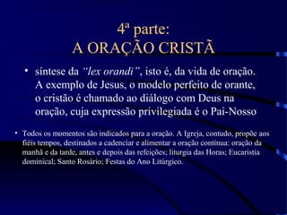 4ª parte:
A ORAÇÃO CRISTÃ
• síntese da “lex orandi”, isto é, da vida de oração.
A exemplo de Jesus, o modelo perfeito de orante,
o cristão é chamado ao diálogo com Deus na
oração, cuja expressão privilegiada é o Pai-Nosso
• Todos os momentos são indicados para a oração. A Igreja, contudo, propõe aos
fiéis tempos, destinados a cadenciar e alimentar a oração contínua: oração da
manhã e da tarde, antes e depois das refeições; liturgia das Horas; Eucaristia
dominical; Santo Rosário; Festas do Ano Litúrgico.
 