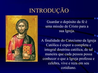 INTRODUÇÃO
Guardar o depósito da fé é
uma missão de Cristo para a
sua Igreja.
A finalidade do Catecismo da Igreja
Católica é expor a completa e
integral doutrina católica, de tal
maneira que cada pessoa possa
conhecer o que a Igreja professa e
celebra, vive e reza em seu
cotidiano.
 