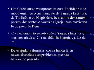 • Um Catecismo deve apresentar com fidelidade e de
modo orgânico o ensinamento da Sagrada Escritura,
da Tradição e do Magistério, bem como dos santos
padres, dos santos e santas da Igreja, para reavivar a
fé do povo de Deus.
• O catecismo não se sobrepõe à Sagrada Escritura,
mas nos ajuda a lê-la no chão da história e à luz da
fé.
• Deve ajudar a iluminar, com a luz da fé, as
novas situações e os problemas que não
haviam no passado.
 