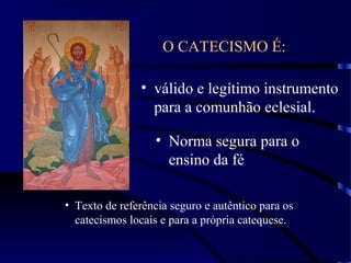 O CATECISMO É:
• válido e legítimo instrumento
para a comunhão eclesial.
• Norma segura para o
ensino da fé
• Texto de referência seguro e autêntico para os
catecismos locais e para a própria catequese.
 