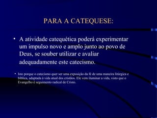 PARA A CATEQUESE:
• A atividade catequética poderá experimentar
um impulso novo e amplo junto ao povo de
Deus, se souber utilizar e avaliar
adequadamente este catecismo.
• Isto porque o catecismo quer ser uma exposição da fé de uma maneira litúrgica e
bíblica, adaptada à vida atual dos cristãos. Ele vem iluminar a vida, visto que o
Evangelho é seguimento radical de Cristo.
 