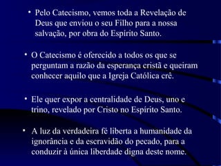 • Pelo Catecismo, vemos toda a Revelação de
Deus que enviou o seu Filho para a nossa
salvação, por obra do Espírito Santo.
• O Catecismo é oferecido a todos os que se
perguntam a razão da esperança cristã e queiram
conhecer aquilo que a Igreja Católica crê.
• Ele quer expor a centralidade de Deus, uno e
trino, revelado por Cristo no Espírito Santo.
• A luz da verdadeira fé liberta a humanidade da
ignorância e da escravidão do pecado, para a
conduzir à única liberdade digna deste nome.
 
