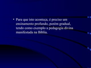 • Para que isto aconteça, é preciso um
ensinamento profundo, porém gradual,
tendo como exemplo a pedagogia divina
manifestada na Bíblia.
 