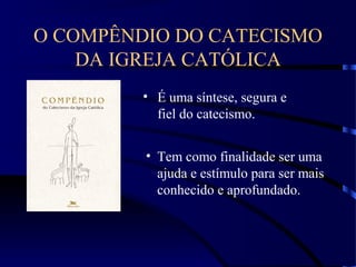 O COMPÊNDIO DO CATECISMO
DA IGREJA CATÓLICA
• É uma síntese, segura e
fiel do catecismo.
• Tem como finalidade ser uma
ajuda e estímulo para ser mais
conhecido e aprofundado.
 