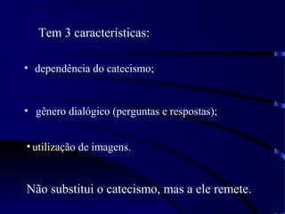 Tem 3 características:
• dependência do catecismo;
• gênero dialógico (perguntas e respostas);
• utilização de imagens.
Não substitui o catecismo, mas a ele remete.
 