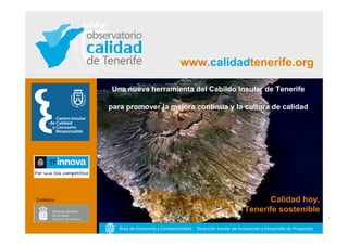 www.calidadtenerife.org

           Una nueva herramienta del Cabildo Insular de Tenerife

           para promover la mejora continua y la cultura de calidad




Colabora                                                                       Calidad hoy,
                                                                         Tenerife sostenible

              Área de Economía y Competitividad. Dirección Insular de Innovación y Desarrollo de Proyectos
 