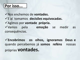 Nos enchemos de vontades.
E aí tomamos decisões equivocadas.
Agimos por vontade própria.
Vamos pela emoção se medir as
consequências.
Encobrimos os olhos, ignoramos Deus e
quando percebemos já somos reféns nossas
próprias vontades.
Por isso...
 
